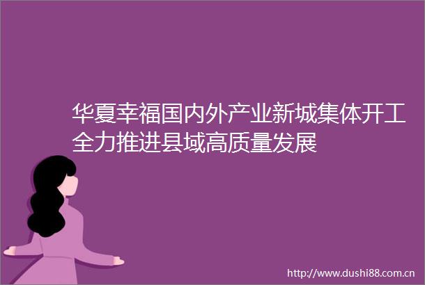 华夏幸福国内外产业新城集体开工全力推进县域高质量发展