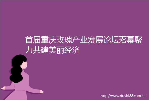 首届重庆玫瑰产业发展论坛落幕聚力共建美丽经济