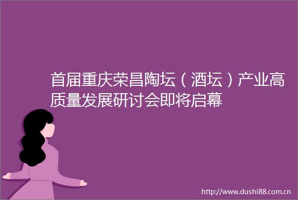 首届重庆荣昌陶坛（酒坛）产业高质量发展研讨会即将启幕