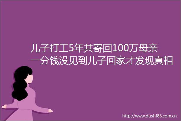 儿子打工5年共寄回100万母亲一分钱没见到儿子回家才发现真相