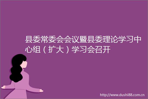 县委常委会会议暨县委理论学习中心组（扩大）学习会召开