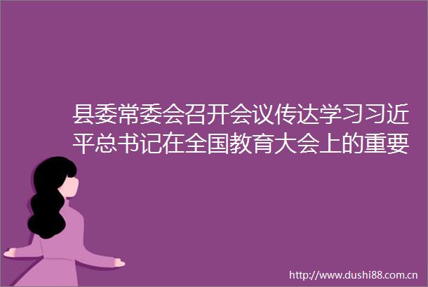 县委常委会召开会议传达学习总书记在全国教育大会上的重要讲话精神