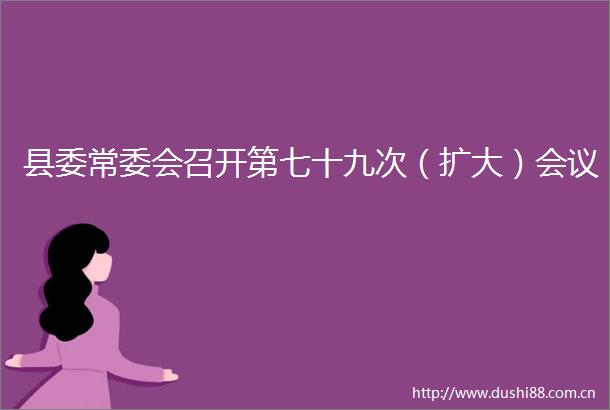 县委常委会召开第七十九次（扩大）会议
