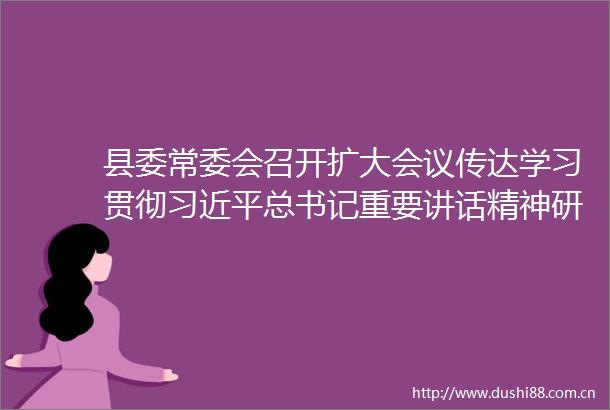 县委常委会召开扩大会议传达学习贯彻总书记重要讲话精神研究部署我县贯彻落实意见