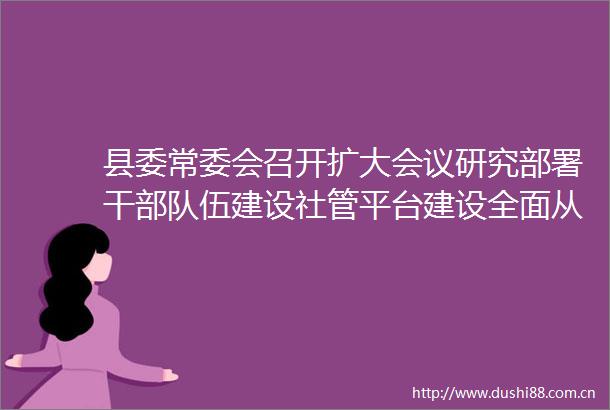 县委常委会召开扩大会议研究部署干伍建设社管平台建设全面从严治党等工作
