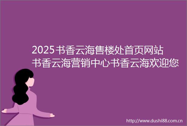 2025书香云海售楼处首页网站书香云海营销中心书香云海欢迎您楼盘详情最新价格户型图容积率售楼处