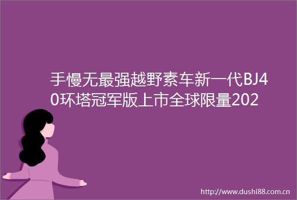 手慢无最强越野素车新一代BJ40环塔冠军版上市全球限量2021台