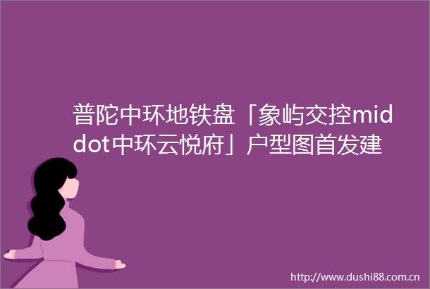 普陀中环地铁盘「象屿交控middot中环云悦府」户型图首发建面约83156㎡34房指导价79000元㎡