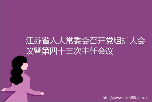 江苏省人大常委会召开党组扩大会议暨第四十三次主任会议