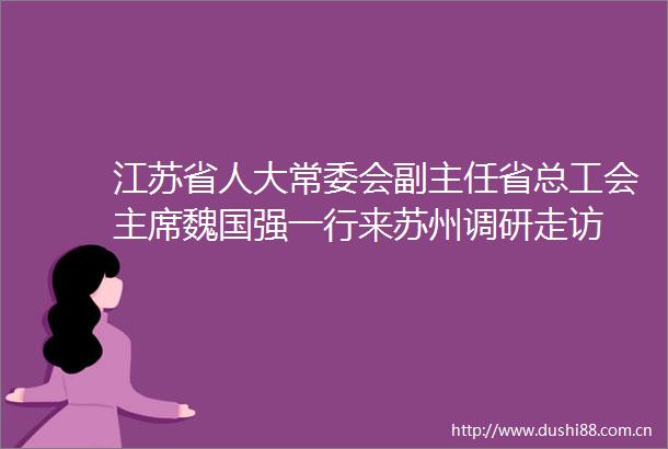 江苏省人大常委会副主任省总工会魏国强一行来苏州调研走访