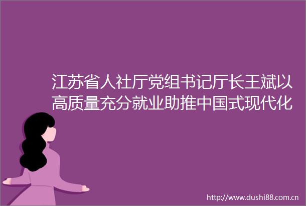 江苏省人社厅党组书记厅长王斌以高质量充分就业助推式现代化江苏新实践