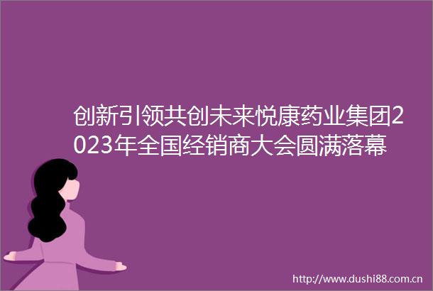 创新引领共创未来悦康药业集团2023年全国经销商大会圆满落幕