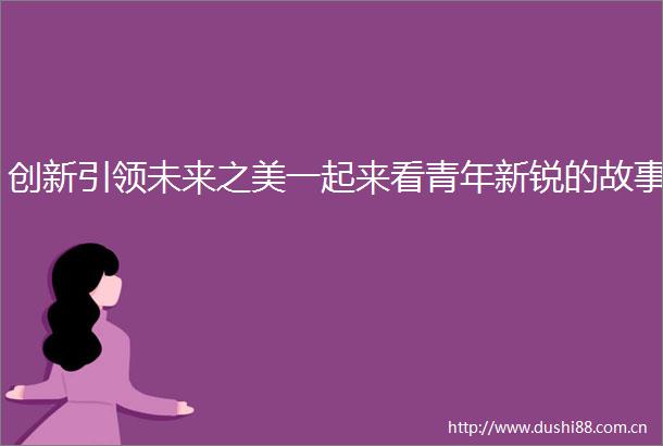 创新引领未来之美一起来看青年新锐的故事