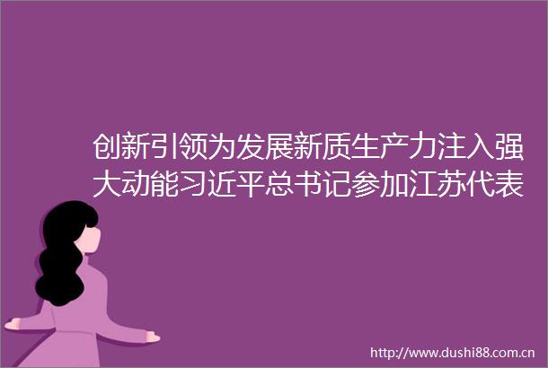 创新引领为发展新质生产力注入强大动能总书记参加江苏代表团审议时重要讲话在市级机关各部门持续引发热烈反响