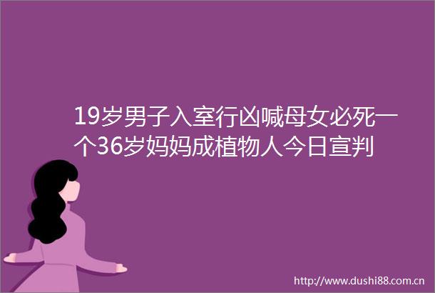 19岁男子入室行凶喊母女必死一个36岁妈妈成植物人今日宣判