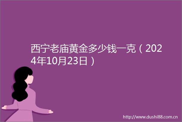 西宁老庙黄金多少钱一克（2024年10月23日）
