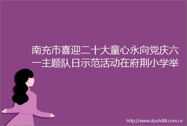 南充市喜迎二十大童心永向党庆六一主题队日示范活动在府荆小学举行
