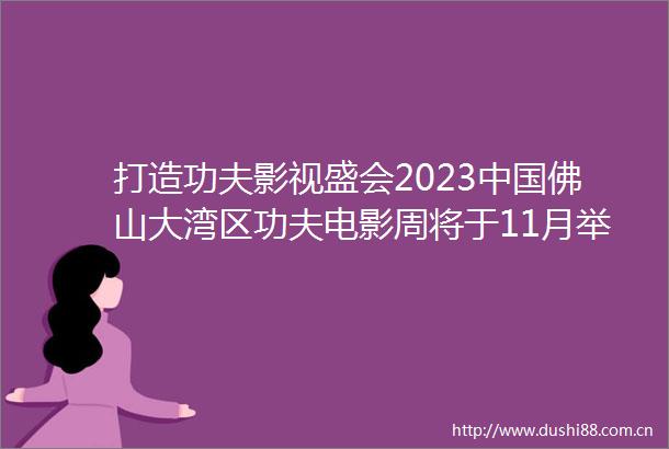 打造功夫影视盛会2023佛山大湾区功夫电影周将于11月举行
