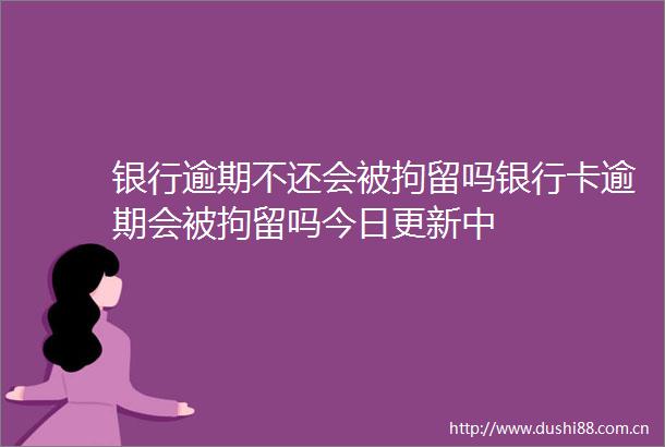 银行逾期不还会被拘留吗银行卡逾期会被拘留吗今日更新中