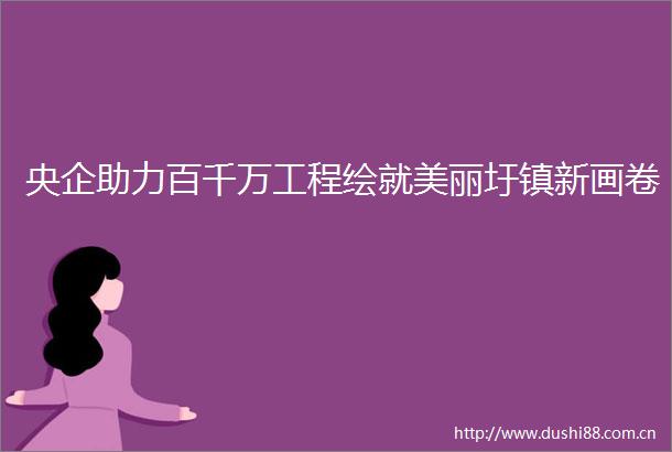 央企助力百千万工程绘就美丽圩镇新画卷