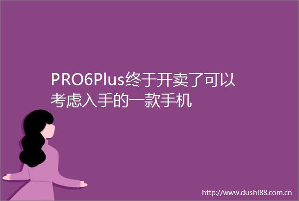 PRO6Plus终于开卖了可以考虑入手的一款手机