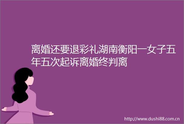 离婚还要退彩礼湖南衡阳一女子五年五次起诉离婚终判离