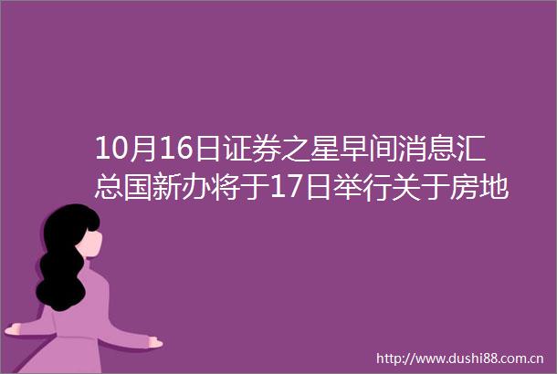10月16日证券之星早间消息汇总国新办将于17日举行关于房地产的发布会