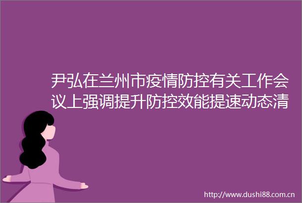 尹弘在兰州市疫情防控有关工作会议上强调提升防控效能提速动态清零让群众生产生活尽快回到正轨