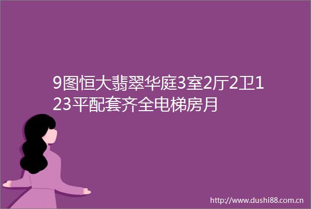 9图恒大翡翠华庭3室2厅2卫123平配套齐全电梯房月