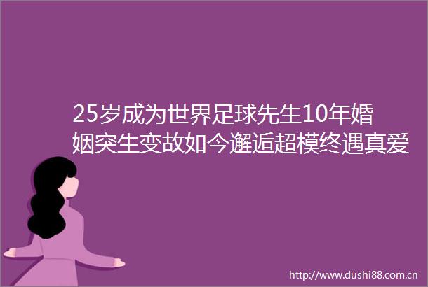 25岁成为世界足球先生10年婚姻突生变故如今邂逅超模终遇真爱