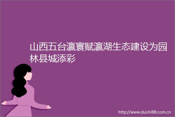 山西五台瀛寰赋瀛湖生态建设为园林县城添彩