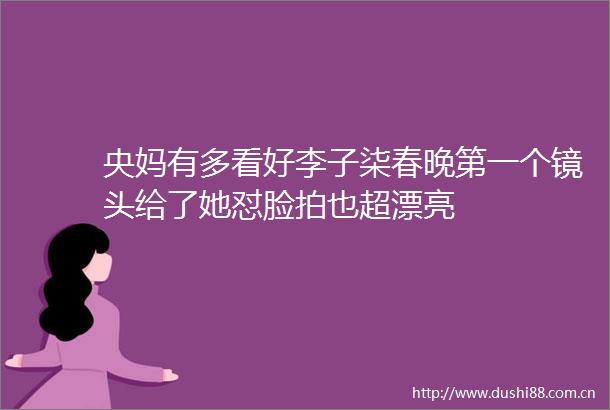 央妈有多看好李子柒春晚第一个镜头给了她怼脸拍也超漂亮