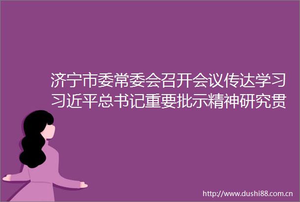 济宁市委常委会召开会议传达学习总书记重要批示精神研究贯彻落实意见温金荣主持并讲话