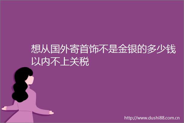 想从国外寄首饰不是金银的多少钱以内不上关税