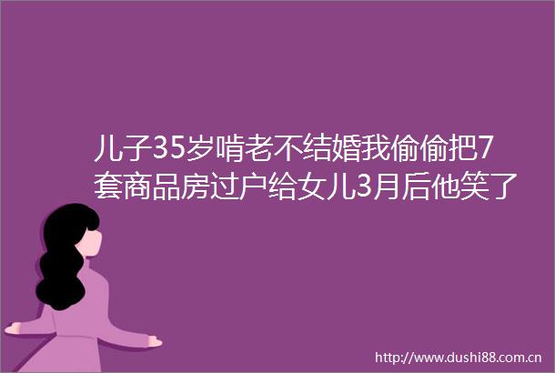 儿子35岁啃老不结婚我偷偷把7套商品房过户给女儿3月后他笑了