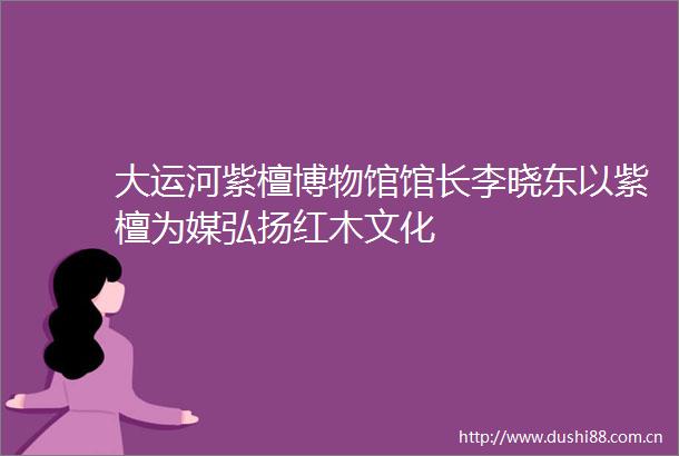 大运河紫檀博物馆馆长李晓东以紫檀为媒弘扬红木文化