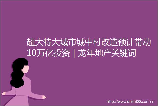 超大特大城市城中村改造预计带动10万亿投资｜龙年地产关键词