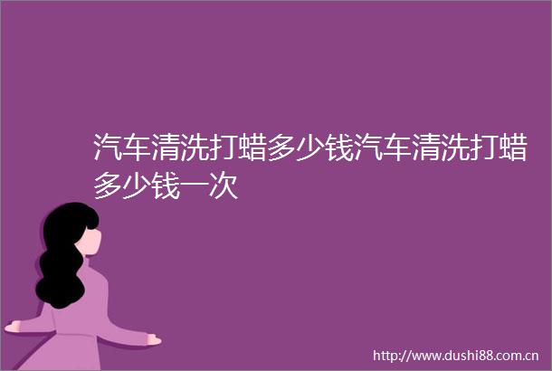 汽车清洗打蜡多少钱汽车清洗打蜡多少钱一次