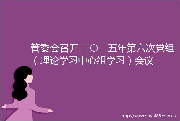 管委会召开二〇二五年第六次党组（理论学习中心组学习）会议