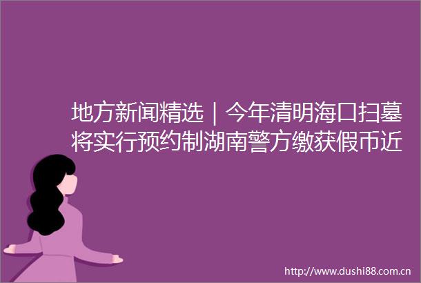 地方新闻精选｜今年清明海口扫墓将实行预约制湖南警方缴获假币近2000万