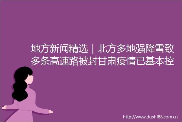 地方新闻精选｜北方多地强降雪致多条高速路被封甘肃疫情已基本控制