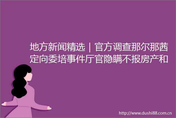 地方新闻精选｜官方调查那尔那茜定向委培厅官隐瞒不报房产和股票被开除党籍