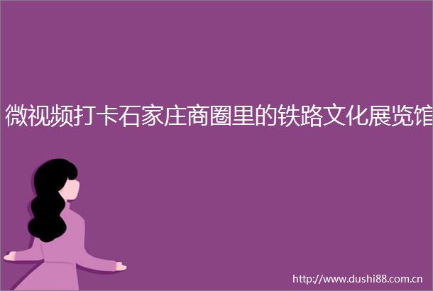 微视频打卡石家庄商圈里的铁路文化展览馆