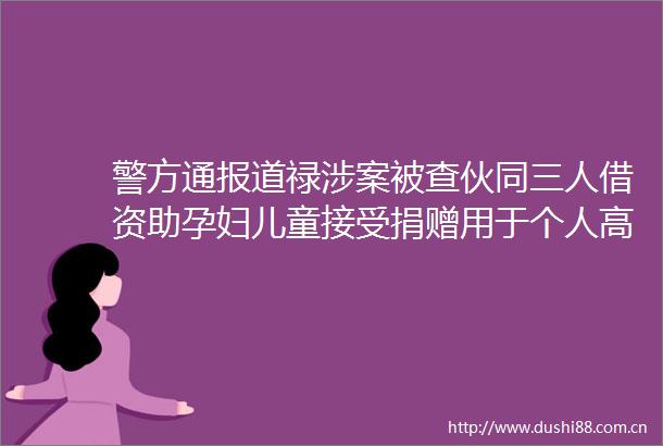 警方通报道禄涉案被查伙同三人借资助孕妇儿童接受捐赠用于个人高消费