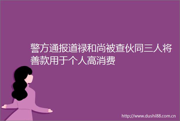 警方通报道禄和尚被查伙同三人将善款用于个人高消费