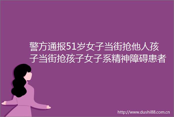 警方通报51岁女子当街抢他人孩子当街抢孩子女子系精神障碍患者