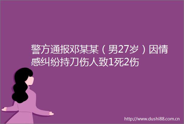 警方通报邓某某（男27岁）因情感持刀伤人致1死2伤