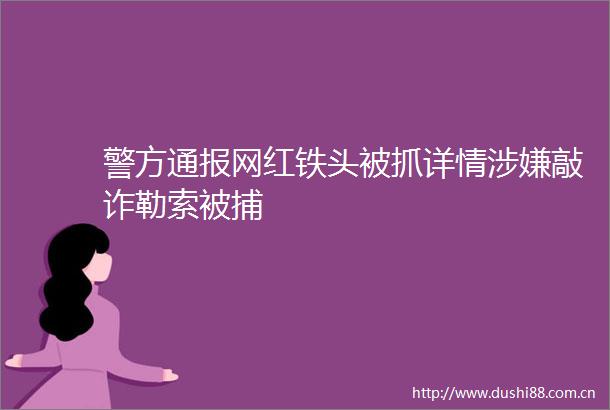 警方通报网红铁头被抓详情敲诈勒索被捕