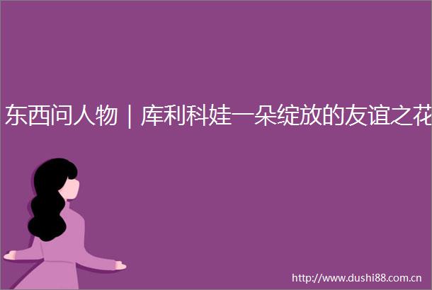 东西问人物｜库利科娃一朵绽放的友谊之花