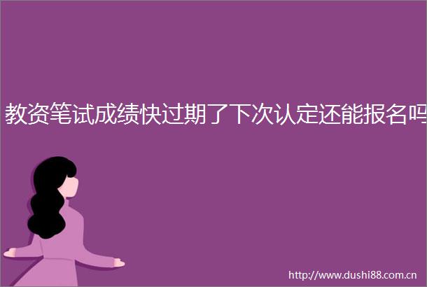 教资笔试成绩快过期了下次认定还能报名吗